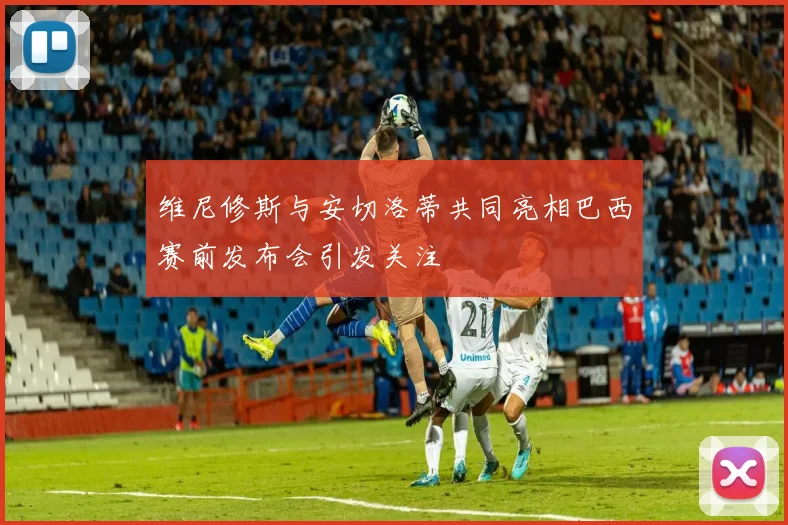 维尼修斯与安切洛蒂共同亮相巴西赛前发布会引发关注