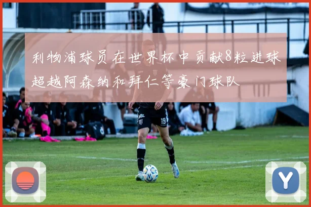 利物浦球员在世界杯中贡献8粒进球超越阿森纳和拜仁等豪门球队