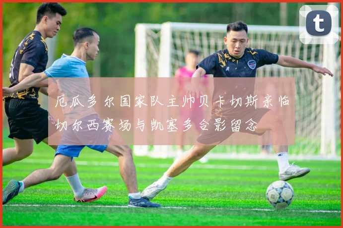 厄瓜多尔国家队主帅贝卡切斯亲临切尔西赛场与凯塞多合影留念