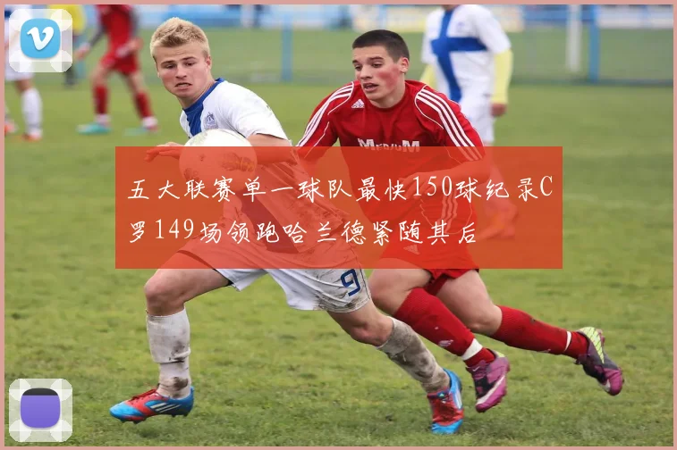 五大联赛单一球队最快150球纪录C罗149场领跑哈兰德紧随其后