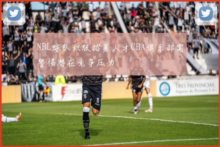 NBL球队积极招募人才CBA俱乐部需警惕潜在竞争压力
