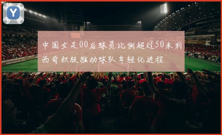 中国女足00后球员比例超过50米利西奇积极推动球队年轻化进程