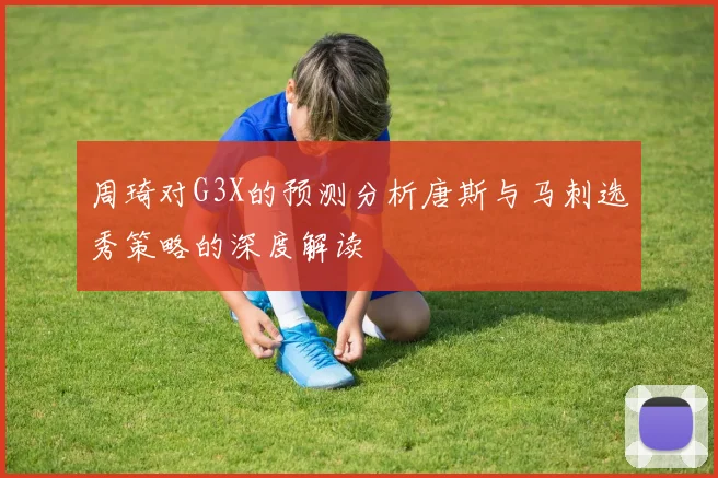 周琦对G3X的预测分析唐斯与马刺选秀策略的深度解读
