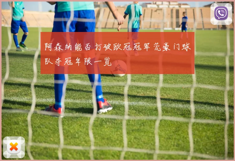 阿森纳能否打破欧冠冠军荒豪门球队夺冠年限一览