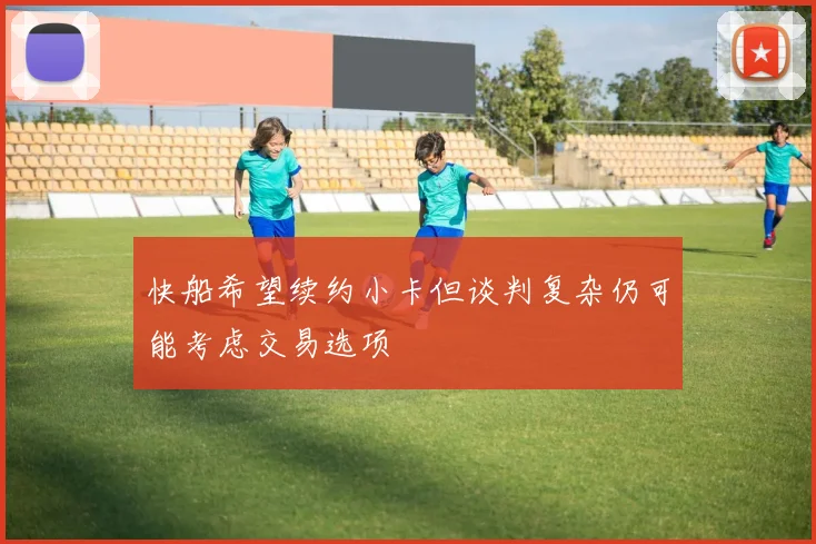 快船希望续约小卡但谈判复杂仍可能考虑交易选项