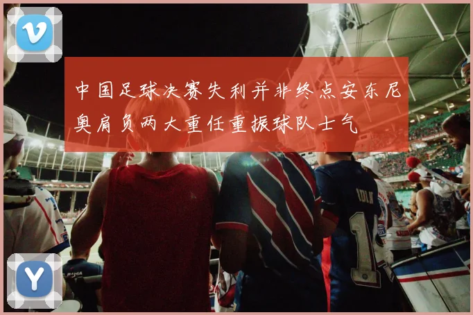 中国足球决赛失利并非终点安东尼奥肩负两大重任重振球队士气