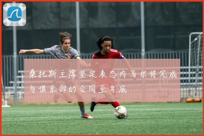 桑托斯主席坚定表态内马尔将完成与俱乐部的合同至年底