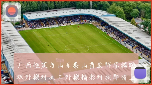 广西恒宸与山东泰山首发阵容揭晓双外援对决三外援精彩对抗即将上演