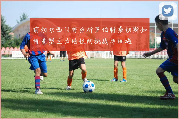 前切尔西门将分析罗伯特桑切斯如何重塑主力地位的挑战与机遇