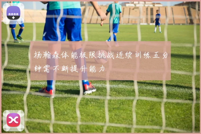 杨瀚森体能极限挑战连续训练五分钟需不断提升能力