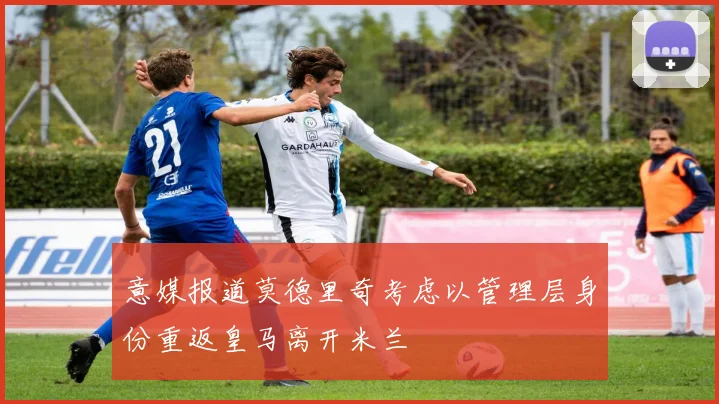 意媒报道莫德里奇考虑以管理层身份重返皇马离开米兰