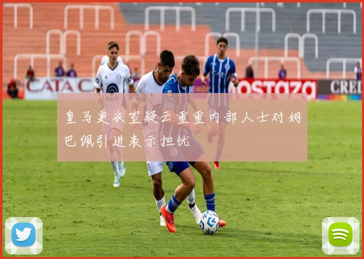 皇马更衣室疑云重重内部人士对姆巴佩引进表示担忧