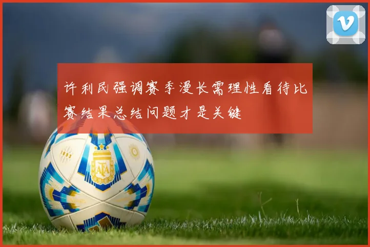 许利民强调赛季漫长需理性看待比赛结果总结问题才是关键