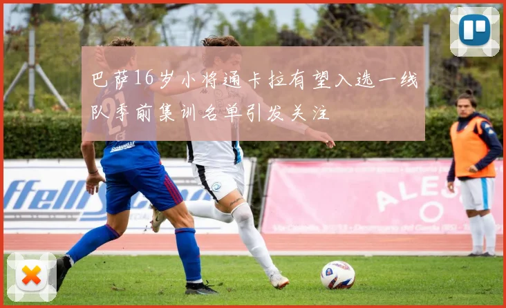 巴萨16岁小将通卡拉有望入选一线队季前集训名单引发关注