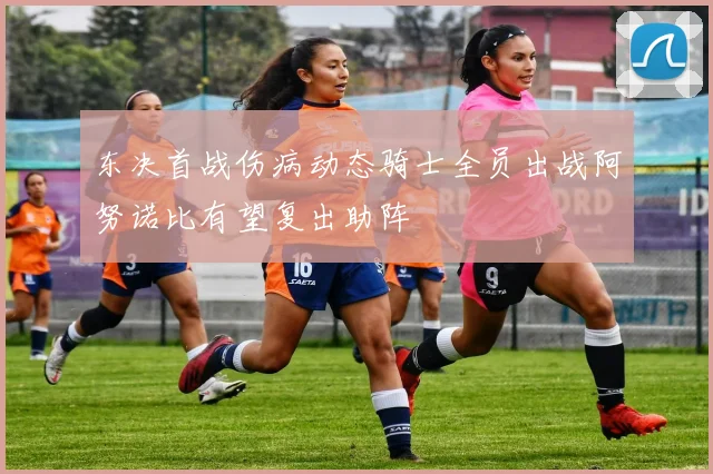 东决首战伤病动态骑士全员出战阿努诺比有望复出助阵