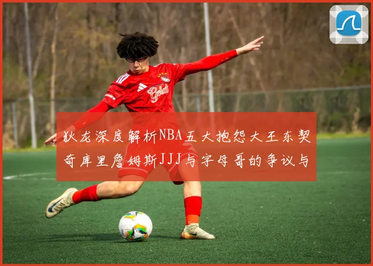 狄龙深度解析NBA五大抱怨大王东契奇库里詹姆斯JJJ与字母哥的争议与影响