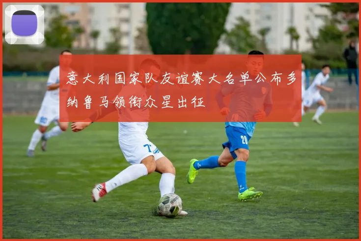 意大利国家队友谊赛大名单公布多纳鲁马领衔众星出征