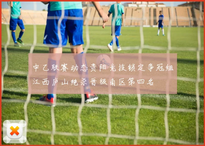 中乙联赛动态贵阳竞技锁定争冠组江西庐山绝杀晋级南区第四名