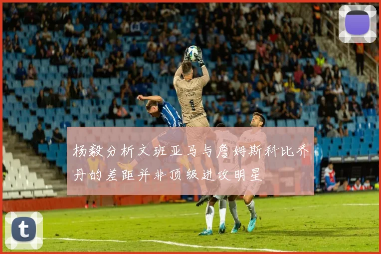 杨毅分析文班亚马与詹姆斯科比乔丹的差距并非顶级进攻明星