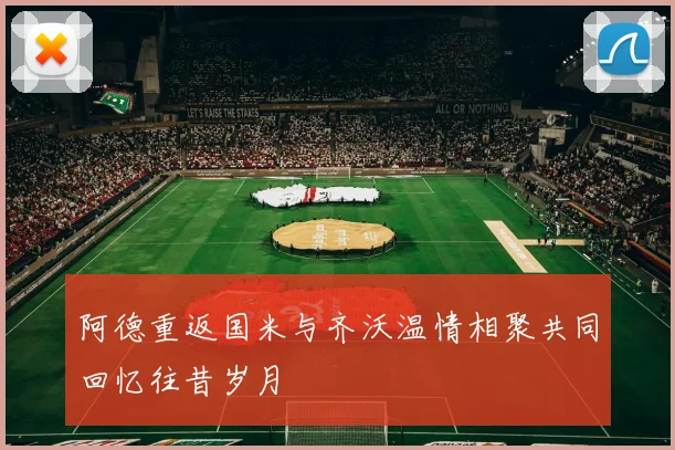 阿德重返国米与齐沃温情相聚共同回忆往昔岁月